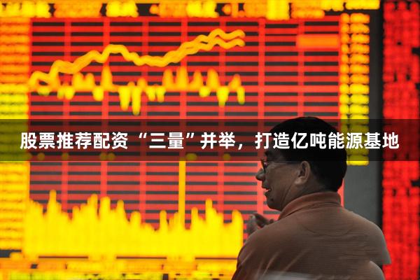 股票推荐配资 “三量”并举，打造亿吨能源基地