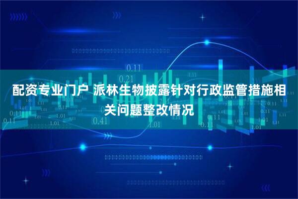 配资专业门户 派林生物披露针对行政监管措施相关问题整改情况