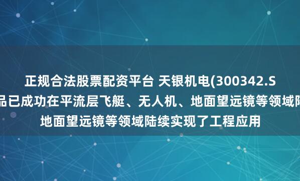 正规合法股票配资平台 天银机电(300342.SZ)：天银星际的产品已成功在平流层飞艇、无人机、地面望远镜等领域陆续实现了工程应用