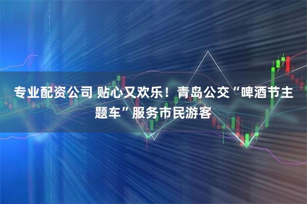 专业配资公司 贴心又欢乐！青岛公交“啤酒节主题车”服务市民游客