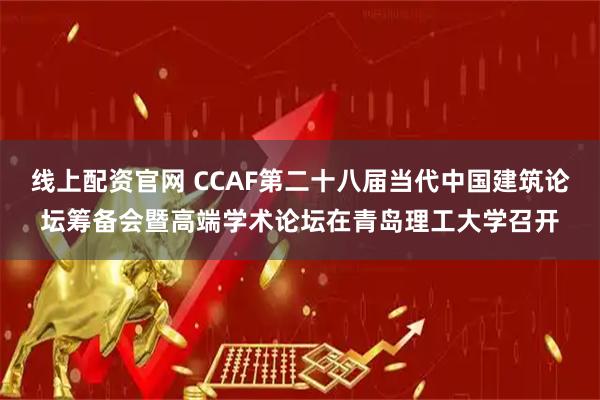 线上配资官网 CCAF第二十八届当代中国建筑论坛筹备会暨高端学术论坛在青岛理工大学召开