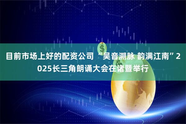 目前市场上好的配资公司 “吴音溯脉 韵满江南”2025长三角朗诵大会在诸暨举行