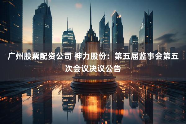 广州股票配资公司 神力股份：第五届监事会第五次会议决议公告