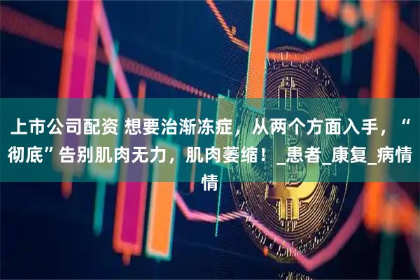 上市公司配资 想要治渐冻症，从两个方面入手，“彻底”告别肌肉无力，肌肉萎缩！_患者_康复_病情