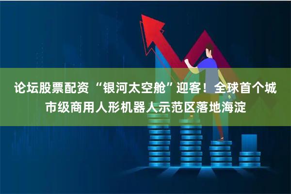 论坛股票配资 “银河太空舱”迎客！全球首个城市级商用人形机器人示范区落地海淀