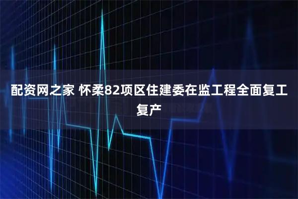 配资网之家 怀柔82项区住建委在监工程全面复工复产