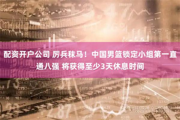 配资开户公司 厉兵秣马！中国男篮锁定小组第一直通八强 将获得至少3天休息时间