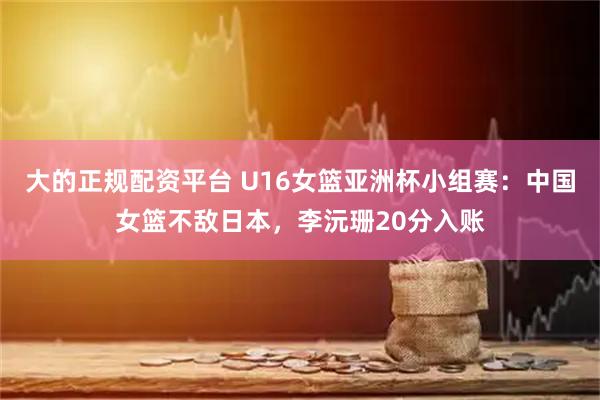大的正规配资平台 U16女篮亚洲杯小组赛：中国女篮不敌日本，李沅珊20分入账