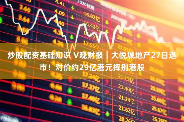 炒股配资基础知识 V观财报｜大悦城地产27日退市！对价约29亿港元挥别港股