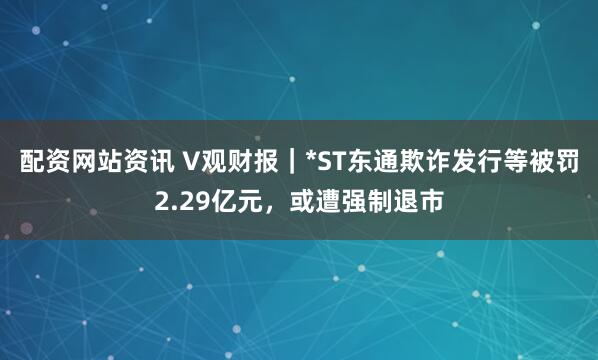 配资网站资讯 V观财报｜*ST东通欺诈发行等被罚2.29亿元，或遭强制退市