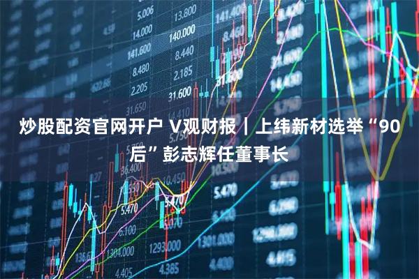 炒股配资官网开户 V观财报｜上纬新材选举“90后”彭志辉任董事长
